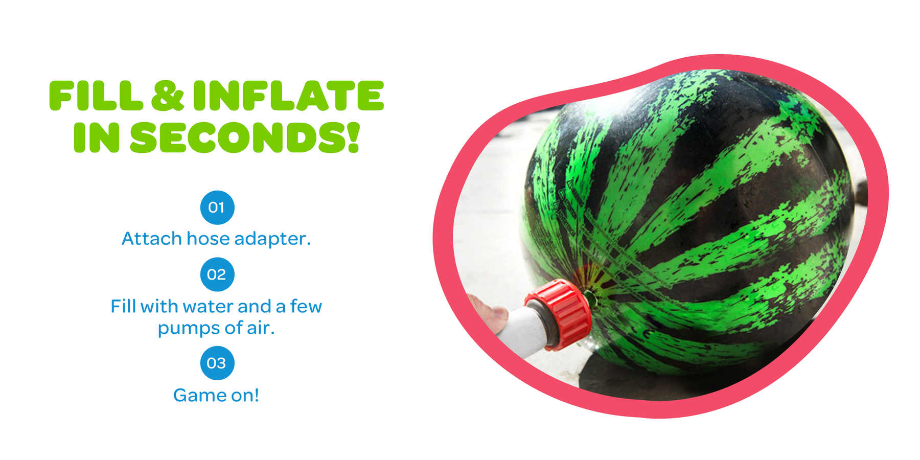 Fill and inflate in seconds: attach the hose adapter, fill with water, add a few pumps of air